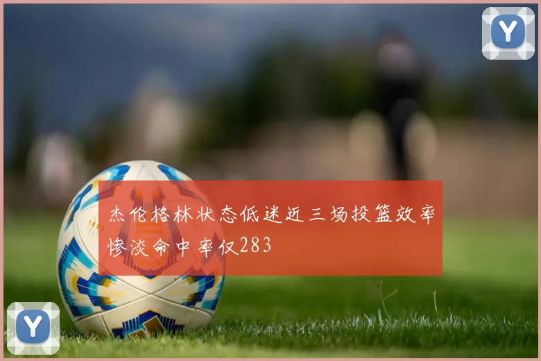 杰伦格林状态低迷近三场投篮效率惨淡命中率仅283