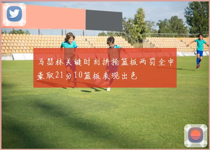 马瑟林关键时刻拼抢篮板两罚全中豪取21分10篮板表现出色