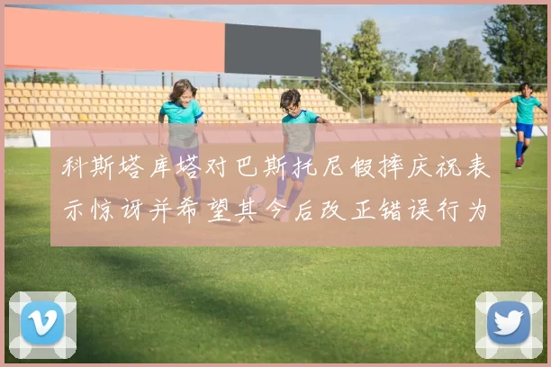 科斯塔库塔对巴斯托尼假摔庆祝表示惊讶并希望其今后改正错误行为