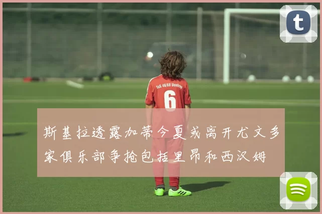 斯基拉透露加蒂今夏或离开尤文多家俱乐部争抢包括里昂和西汉姆