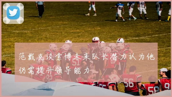 范戴克谈索博未来队长潜力认为他仍需提升领导能力