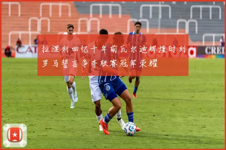 拉涅利回忆十年前瓦尔迪辉煌时刻罗马誓言争夺联赛冠军荣耀