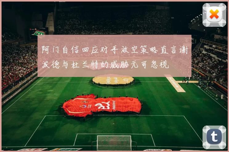 阿门自信回应对手放空策略直言谢泼德与杜兰特的威胁无可忽视