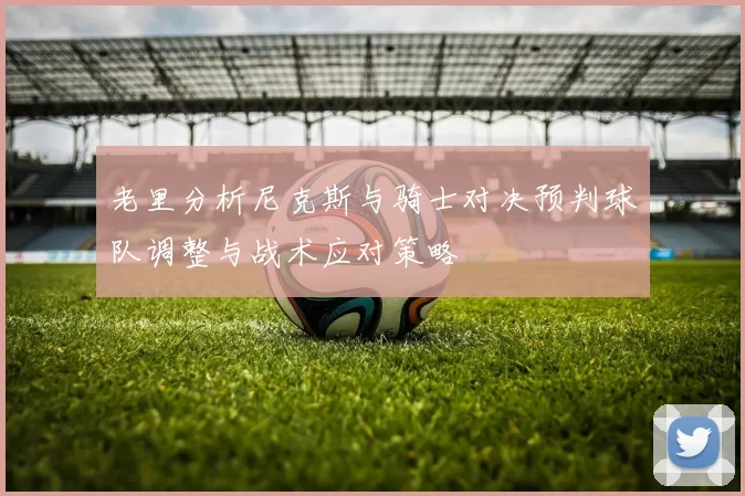 老里分析尼克斯与骑士对决预判球队调整与战术应对策略