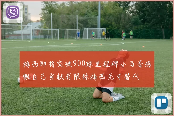 梅西即将突破900球里程碑小马哥感慨自己贡献有限称梅西无可替代