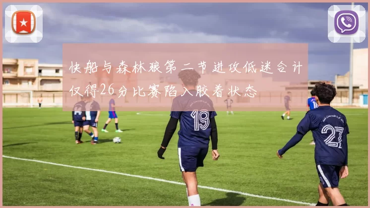 快船与森林狼第二节进攻低迷合计仅得26分比赛陷入胶着状态