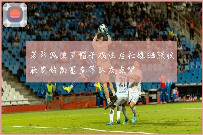 若昂佩德罗帽子戏法后社媒晒照收获恩佐凯塞多等队友点赞