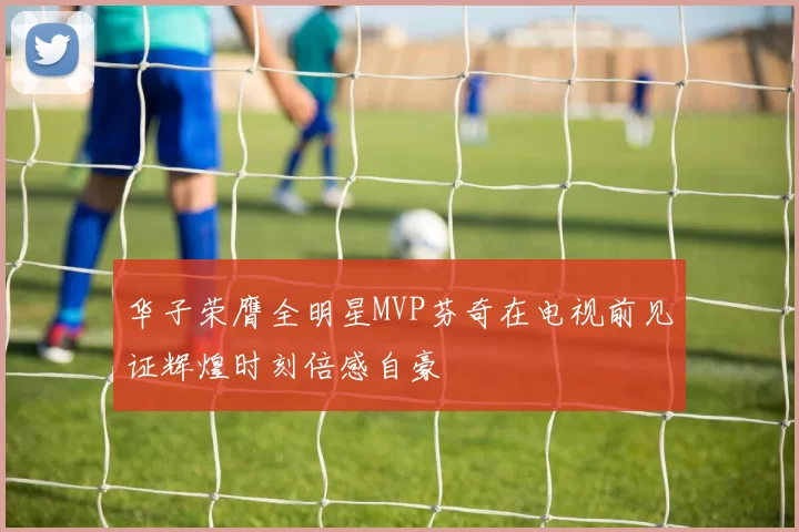 华子荣膺全明星MVP芬奇在电视前见证辉煌时刻倍感自豪
