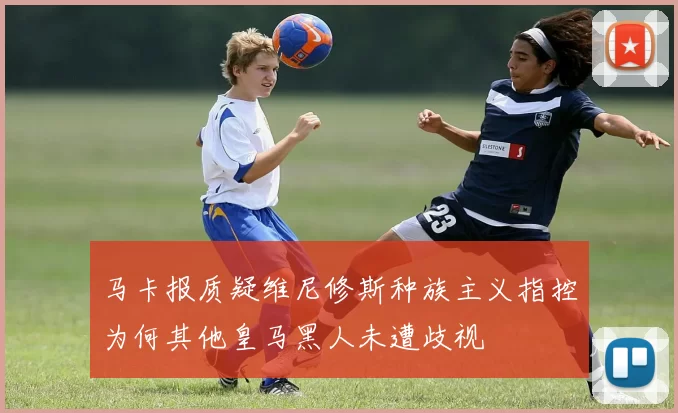 马卡报质疑维尼修斯种族主义指控为何其他皇马黑人未遭歧视