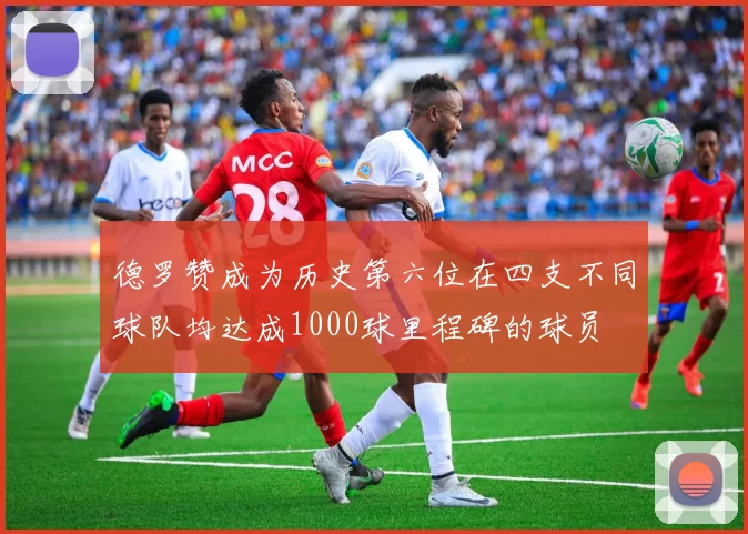 德罗赞成为历史第六位在四支不同球队均达成1000球里程碑的球员