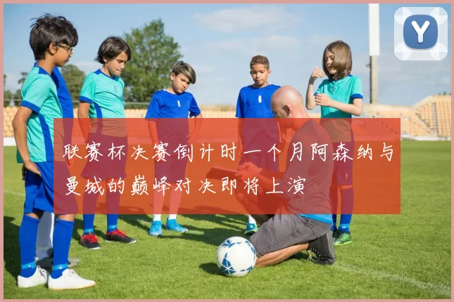 联赛杯决赛倒计时一个月阿森纳与曼城的巅峰对决即将上演