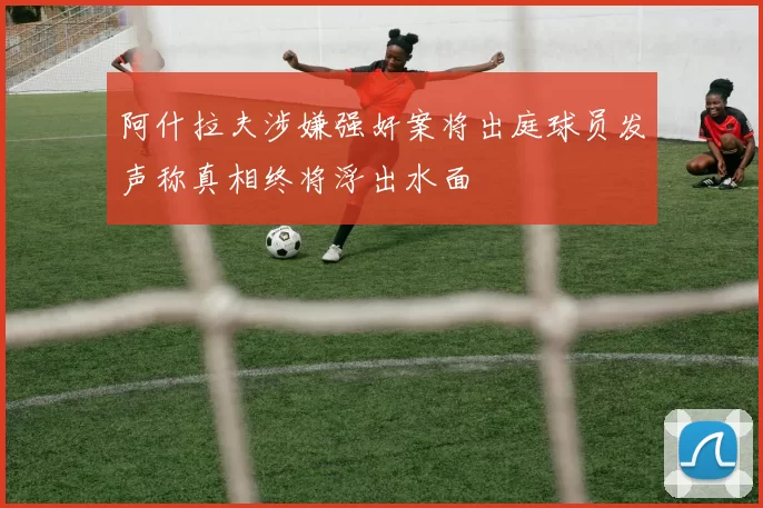 阿什拉夫涉嫌强奸案将出庭球员发声称真相终将浮出水面