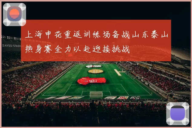上海申花重返训练场备战山东泰山热身赛全力以赴迎接挑战