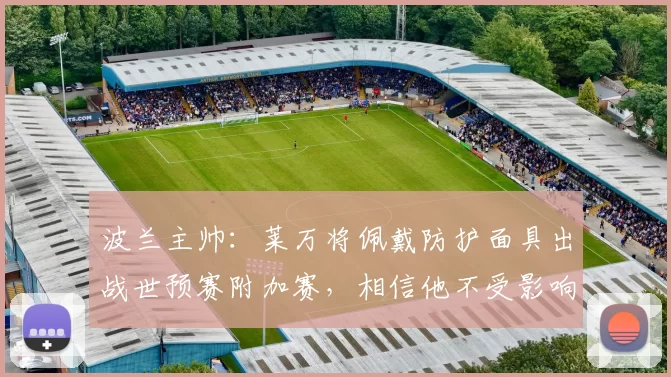 波兰主帅：莱万将佩戴防护面具出战世预赛附加赛，相信他不受影响