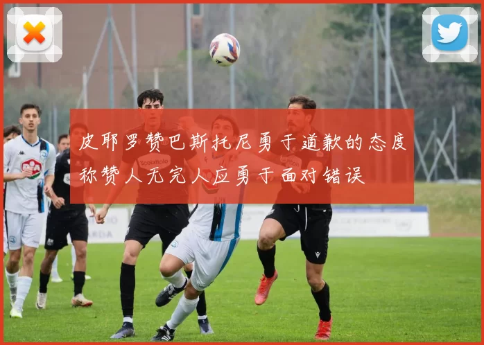 皮耶罗赞巴斯托尼勇于道歉的态度称赞人无完人应勇于面对错误