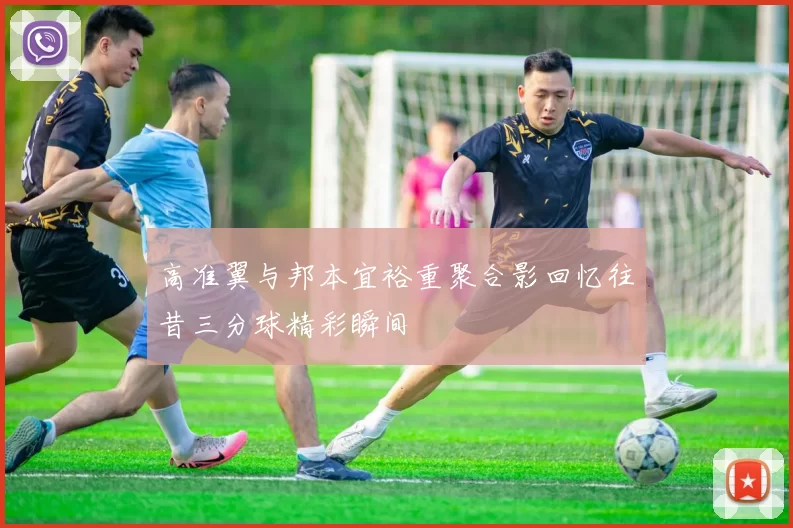 高准翼与邦本宜裕重聚合影回忆往昔三分球精彩瞬间