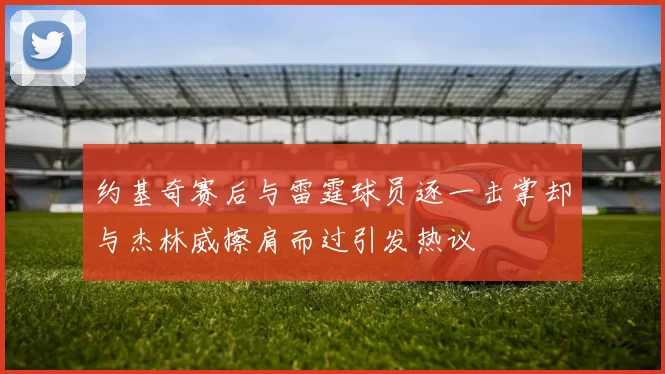 约基奇赛后与雷霆球员逐一击掌却与杰林威擦肩而过引发热议