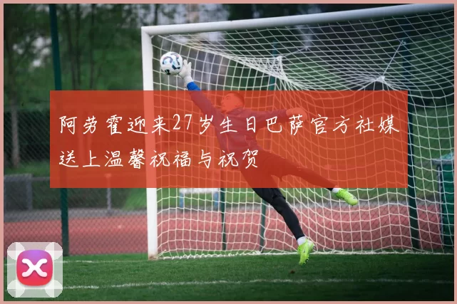 阿劳霍迎来27岁生日巴萨官方社媒送上温馨祝福与祝贺