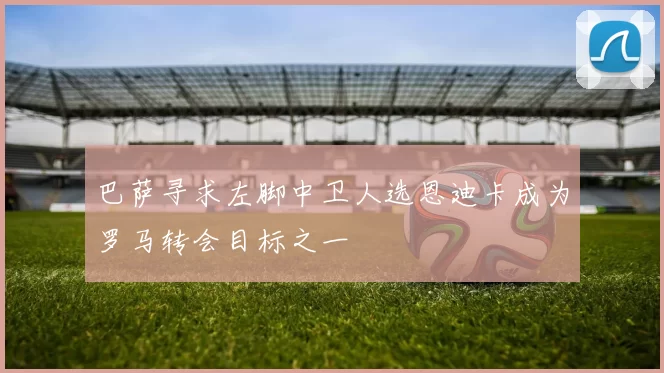 巴萨寻求左脚中卫人选恩迪卡成为罗马转会目标之一