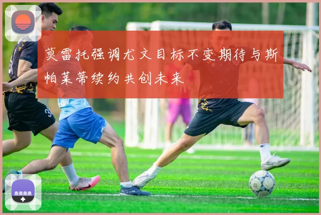 莫雷托强调尤文目标不变期待与斯帕莱蒂续约共创未来