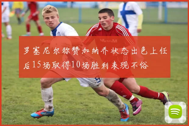 罗塞尼尔称赞加纳乔状态出色上任后15场取得10场胜利表现不俗